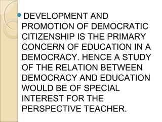 DEVELOPMENT AND
PROMOTION OF DEMOCRATIC
CITIZENSHIP IS THE PRIMARY
CONCERN OF EDUCATION IN A
DEMOCRACY. HENCE A STUDY
OF THE RELATION BETWEEN
DEMOCRACY AND EDUCATION
WOULD BE OF SPECIAL
INTEREST FOR THE
PERSPECTIVE TEACHER.
 