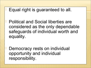  Equal right is guaranteed to all.
 Political and Social liberties are
considered as the only dependable
safeguards of individual worth and
equality.
 Democracy rests on individual
opportunity and individual
responsibility.
 