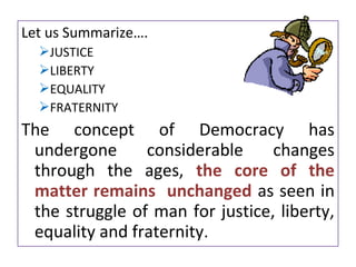 Let us Summarize….
JUSTICE
LIBERTY
EQUALITY
FRATERNITY
The concept of Democracy has
undergone considerable changes
through the ages, the core of the
matter remains unchanged as seen in
the struggle of man for justice, liberty,
equality and fraternity.
 