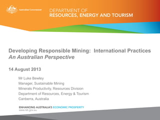 Developing Responsible Mining: International Practices
An Australian Perspective
14 August 2013
Mr Luke Bewley
Manager, Sustainable Mining
Minerals Productivity, Resources Division
Department of Resources, Energy & Tourism
Canberra, Australia
 