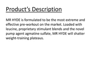 Product’s Description
MR HYDE is formulated to be the most extreme and
effective pre-workout on the market. Loaded with
leucine, proprietary stimulant blends and the novel
pump agent agmatine sulfate, MR HYDE will shatter
weight-training plateaus.
 