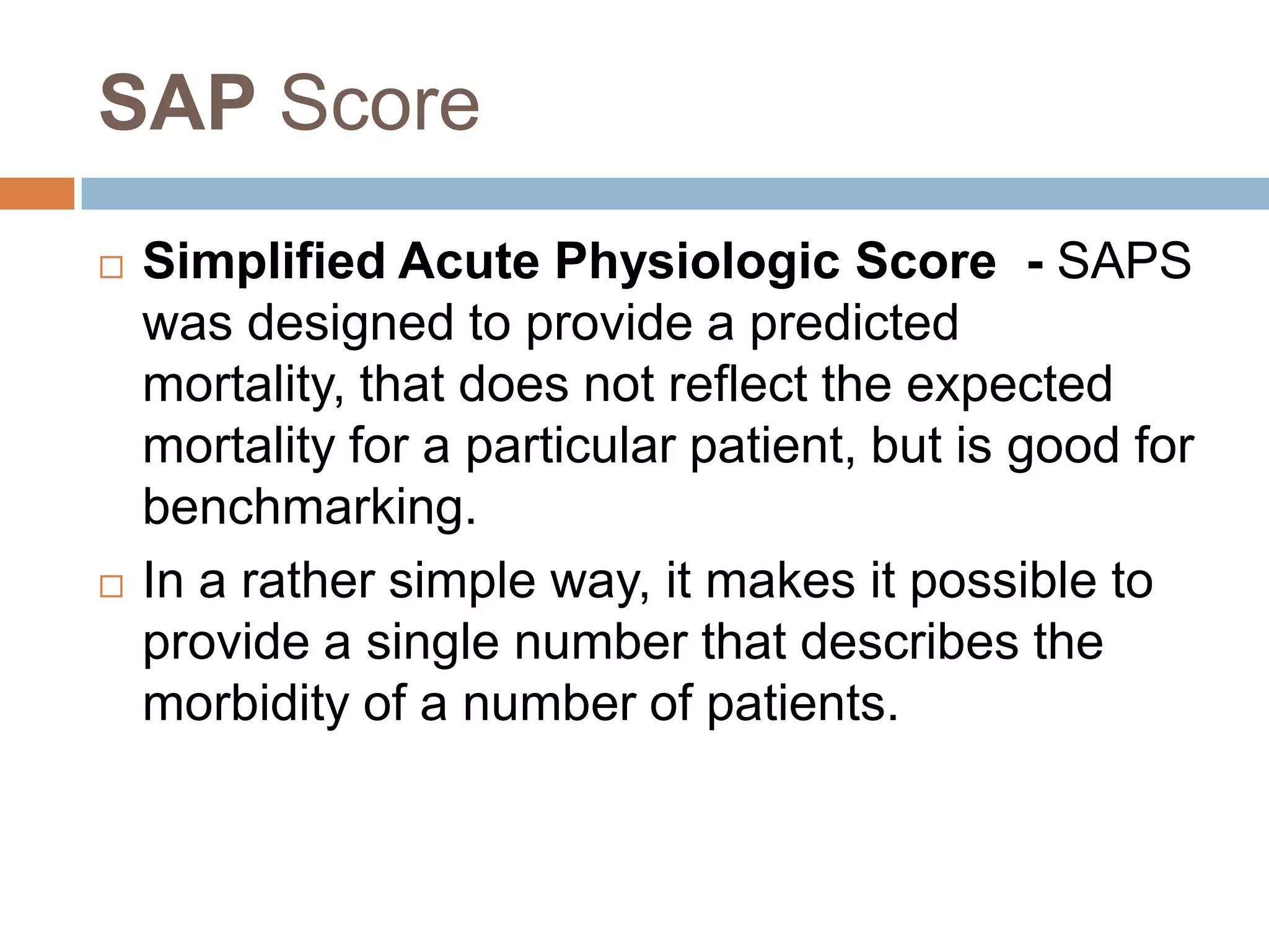 SAP Score
 Simplified Acute Physiologic Score - SAPS
was designed to provide a predicted
mortality, that does not reflect the expected
mortality for a particular patient, but is good for
benchmarking.
 In a rather simple way, it makes it possible to
provide a single number that describes the
morbidity of a number of patients.
 
