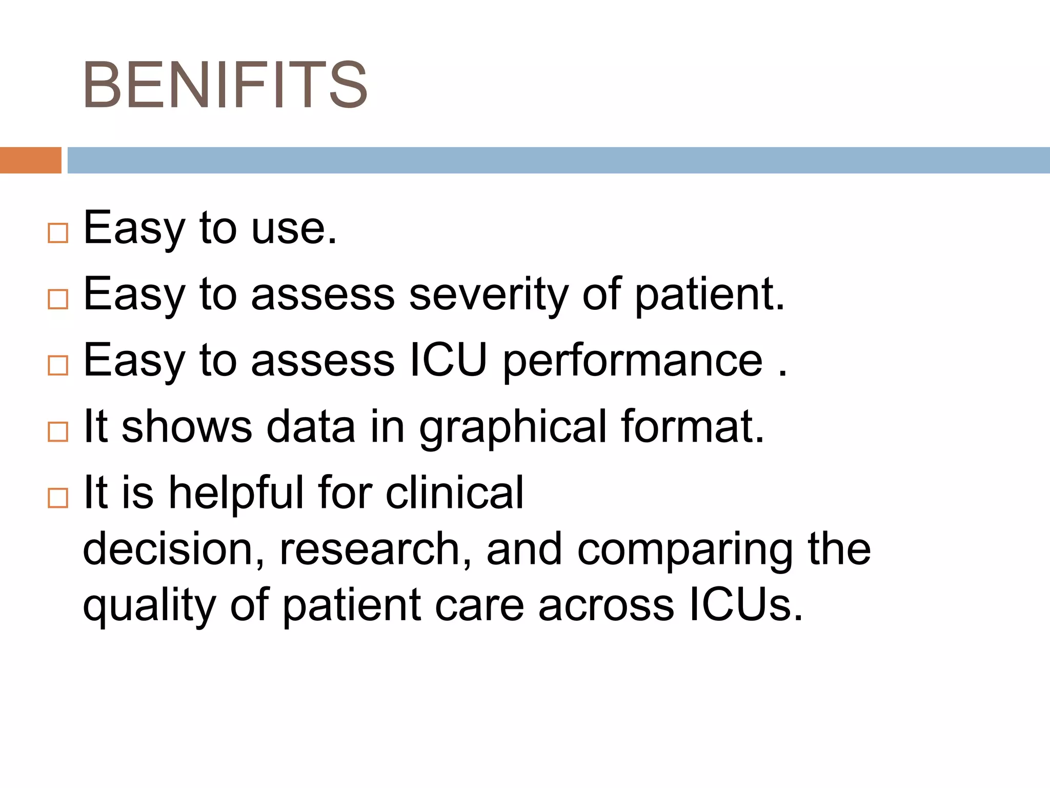BENIFITS
 Easy to use.
 Easy to assess severity of patient.
 Easy to assess ICU performance .
 It shows data in graphical format.
 It is helpful for clinical
decision, research, and comparing the
quality of patient care across ICUs.
 