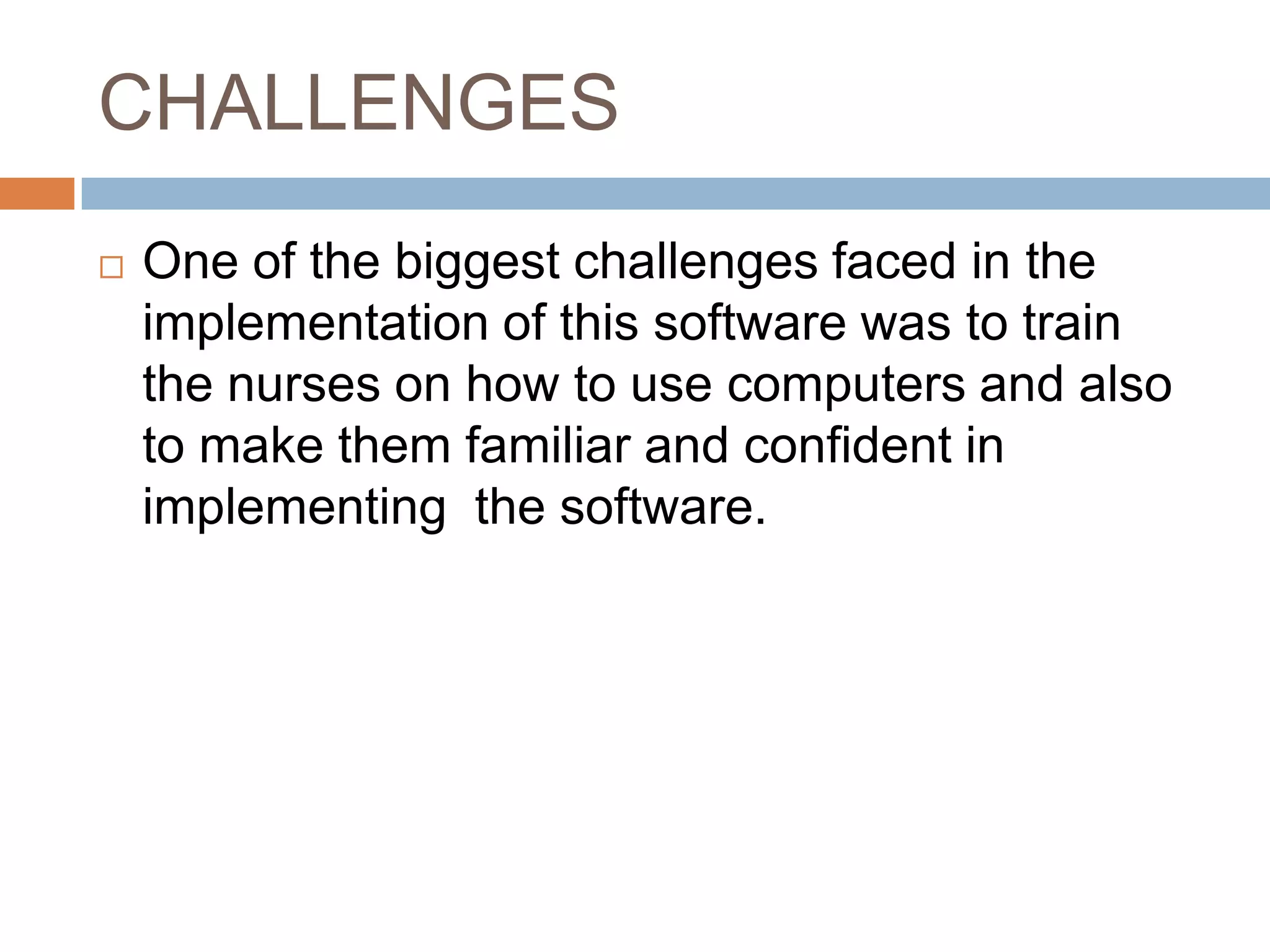 CHALLENGES
 One of the biggest challenges faced in the
implementation of this software was to train
the nurses on how to use computers and also
to make them familiar and confident in
implementing the software.
 