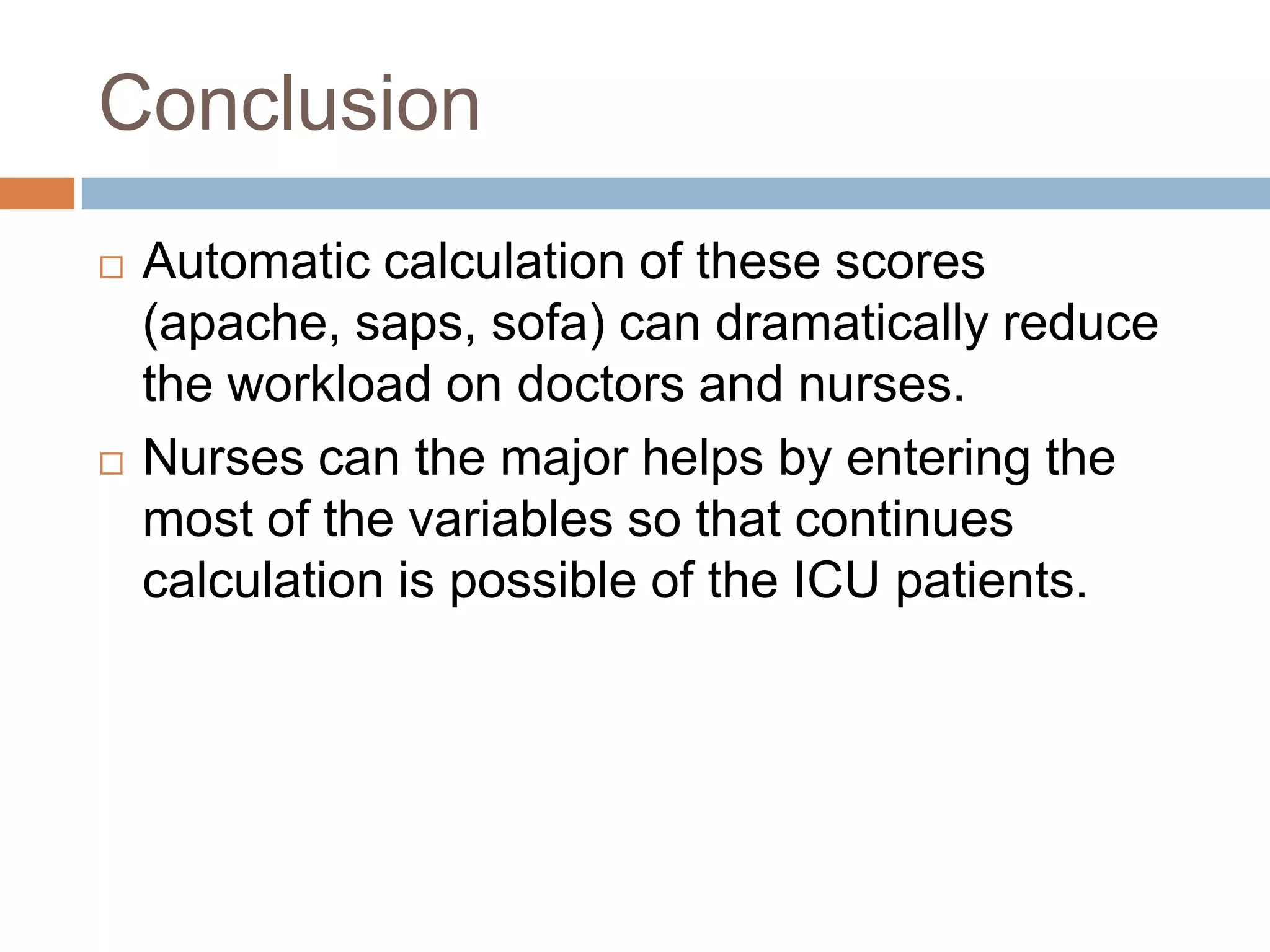 Conclusion
 Automatic calculation of these scores
(apache, saps, sofa) can dramatically reduce
the workload on doctors and nurses.
 Nurses can the major helps by entering the
most of the variables so that continues
calculation is possible of the ICU patients.
 
