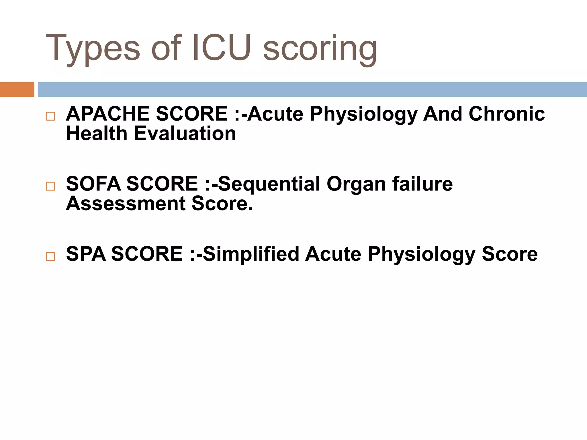 Types of ICU scoring
 APACHE SCORE :-Acute Physiology And Chronic
Health Evaluation
 SOFA SCORE :-Sequential Organ failure
Assessment Score.
 SPA SCORE :-Simplified Acute Physiology Score
• APACHE SCORE :-Acute Physiology And Chronic
Health Evaluation
• SOFA SCORE :-Sequential Organ failure Assessment
Score.
• SPA SCORE :-Simplified Acute Physiology Score
 
