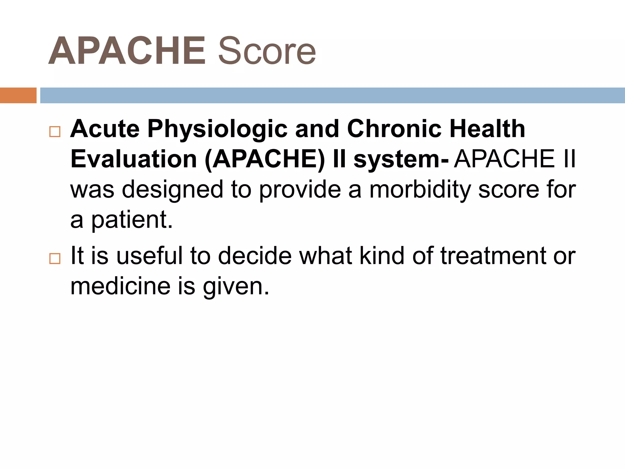 APACHE Score
 Acute Physiologic and Chronic Health
Evaluation (APACHE) II system- APACHE II
was designed to provide a morbidity score for
a patient.
 It is useful to decide what kind of treatment or
medicine is given.
 