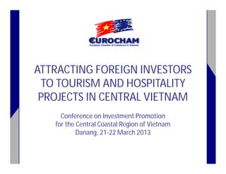 ATTRACTING FOREIGN INVESTORS
TO TOURISM AND HOSPITALITY
PROJECTS IN CENTRAL VIETNAM
Conference on Investment Promotion
for the Central Coastal Region of Vietnam
Danang, 21-22 March 2013

 