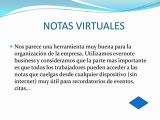 NOTAS VIRTUALES
 Nos parece una herramienta muy buena para la

organización de la empresa, Utilizamos evernote
business y consideramos que la parte mas importante
es que todos los trabajadores pueden acceder a las
notas que cuelgas desde cualquier dispositivo (sin
internet) muy útil para recordatorios de eventos,
citas…

 