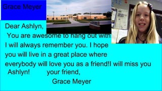 Grace Meyer
Dear Ashlyn,
You are awesome to hang out with!
I will always remember you. I hope
you will live in a great place where
everybody will love you as a friend!I will miss you
Ashlyn!
your friend,
Grace Meyer

 