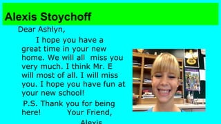 Alexis Stoychoff
Dear Ashlyn,
I hope you have a
great time in your new
home. We will all miss you
very much. I think Mr. E
will most of all. I will miss
you. I hope you have fun at
your new school!
P.S. Thank you for being
here!
Your Friend,

 