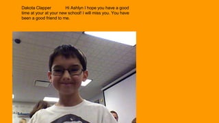 Dakota Clapper
Hi Ashlyn I hope you have a good
time at your at your new school! I will miss you. You have
been a good friend to me.

 