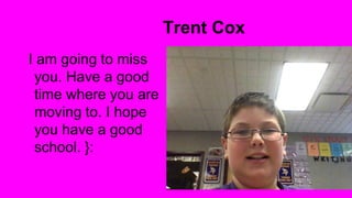 Trent Cox
I am going to miss
you. Have a good
time where you are
moving to. I hope
you have a good
school. }:

 