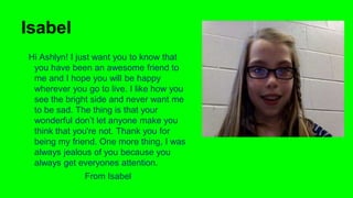 Isabel
Hi Ashlyn! I just want you to know that
you have been an awesome friend to
me and I hope you will be happy
wherever you go to live. I like how you
see the bright side and never want me
to be sad. The thing is that your
wonderful don’t let anyone make you
think that you're not. Thank you for
being my friend. One more thing, I was
always jealous of you because you
always get everyones attention.
From Isabel

 