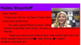 Hailey Stoychoff
Dear Ashlyn,
I hope you had fun at Clear Creek while you
were here at the time.
You are a good friend to have. While you are at your new
school remember don’t bully, be who you are, and make lots of
friends.
Hope you have a fun time at your new school and don’t let
other people boss you around, stay strong, be a good
student, and rock on!

 