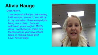 Alivia Hauge
Dear Ashlyn,
I am very sorry that you are moving.
I will miss you so much. You will be
in my memories. I have enjoyed you
being in our class. I hope we
welcomed you enough in Mr.E’s
class. I will hope you make new
friends soon at your new school.
Keep on rocking. Good Bye!
Love, Alivia Hauge

 