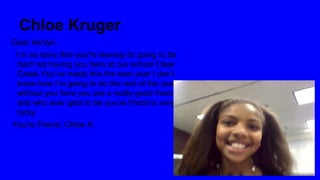 Chloe Kruger
Dear Ashlyn,
I’m so sorry that you're leaving its going to be
hard not having you here at our school Clear
Creek.You’ve made this the best year I don’t
know how I’m going to do the rest of the year
without you here you are a really good friend
and who ever gets to be you’re friend is very
lucky.
You’re Friend, Chloe K.

 