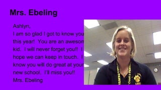 Mrs. Ebeling
Ashlyn,
I am so glad I got to know you
this year! You are an awesome
kid. I will never forget you!! I
hope we can keep in touch. I
know you will do great at your
new school. I’ll miss you!!
Mrs. Ebeling

 