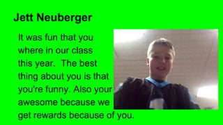 Jett Neuberger
It was fun that you
where in our class
this year. The best
thing about you is that
you're funny. Also your
awesome because we
get rewards because of you.

 