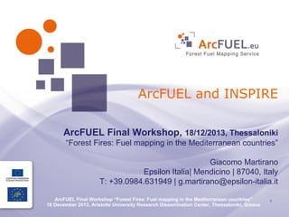 ArcFUEL and INSPIRE
ArcFUEL Final Workshop, 18/12/2013, Thessaloniki
“Forest Fires: Fuel mapping in the Mediterranean countries”
Giacomo Martirano
Epsilon Italia| Mendicino | 87040, Italy
T: +39.0984.631949 | g.martirano@epsilon-italia.it
ArcFUEL Final Workshop “Forest Fires: Fuel mapping in the Mediterranean countries”
18 December 2013, Aristotle University Research Dissemination Center, Thessaloniki, Greece

1

 