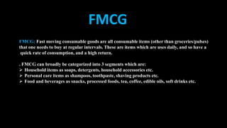 FMCG: Fast moving consumable goods are all consumable items (other than groceries/pulses)
that one needs to buy at regular intervals. These are items which are uses daily, and so have a
quick rate of consumption, and a high return.
. FMCG can broadly be categorized into 3 segments which are:
 Household items as soaps, detergents, household accessories etc.
 Personal care items as shampoos, toothpaste, shaving products etc.
 Food and beverages as snacks, processed foods, tea, coffee, edible oils, soft drinks etc.
FMCG
 