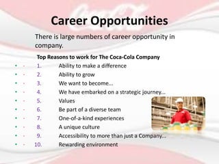 Career Opportunities
Top Reasons to work for The Coca-Cola Company
• · 1. Ability to make a difference
• · 2. Ability to grow
• · 3. We want to become...
• · 4. We have embarked on a strategic journey...
• · 5. Values
• · 6. Be part of a diverse team
• · 7. One-of-a-kind experiences
• · 8. A unique culture
• · 9. Accessibility to more than just a Company...
• · 10. Rewarding environment
There is large numbers of career opportunity in
company.
 