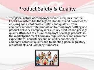 Product Safety & Quality
• The global nature of company's business requires that the
Coca-Cola system has the highest standards and processes for
ensuring consistent product safety and quality – from
company's concentrate production to company's bottling and
product delivery. Company measure key product and package
quality attributes to ensure company's beverage products in
the marketplace meet Company requirements and consumer
expectations. Consistency and reliability are critical to
company's product quality and to meeting global regulatory
requirements and Company standards.
 