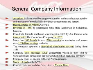 General Company Information
American multinational beverage corporation and manufacturer, retailer
and marketer of nonalcoholic beverage concentrates and syrups.
Headquartered in Atlanta, Georgia.
Invented in 1886 by pharmacist John Stith Pemberton in Columbus,
Georgia.
Coca-Cola formula and brand was bought in 1889 by Asa Candler who
incorporated The Coca-Cola Company in 1892.
More than 500 brands in over 200 countries or territories and serves
over 1.7 billion servings each day.
The company operates a franchised distribution system dating from
1889
Company only produces syrup concentrate which is then sold to
various bottlers throughout the world who hold an exclusive territory.
Company owns its anchor bottler in North America.
Stock is listed on the NYSE
Current chairman and chief executive is Muhtar Kent.
 