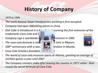 1979 to 1996
 The north Avenue Tower headquarters building is first occupied.
 Company had open 40bottling plants in china.
 Diet Coke is introduced in a New York, becoming the first extension of the
trademarks Coca-Cola and Coke.
 Company sign a worldwide marketing agreement in 1985.
 The coca-cola formula is changed for first time in 99years.
 100th anniversary with a worldwide celebration in Atlanta.
 Coca-Cola Scholars foundation is created.
 The world of coca-cola museum opens at Atlanta, greeting an average of
1million guests a year until 2007
 The Company reenters India after leaving the country in 1977 rather than
reveal the secret formula of Coca-Cola.
History of Company
 