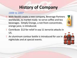  With Nestlé create a new company, Beverage Partners
worldwide, to market ready to-serve coffee and tea
beverages. Simply Orange, a not-from-concentrate,
orange juice, is introduced.
 Contribute $12 for relief in sep 11 terrorist attacks in
US.
 An aluminum contour bottle is introduced for use in
nightclubs and at special events.
History of Company
 