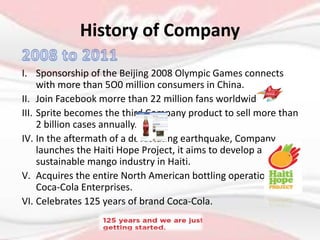 I. Sponsorship of the Beijing 2008 Olympic Games connects
with more than 5O0 million consumers in China.
II. Join Facebook morre than 22 million fans worldwide.
III. Sprite becomes the third Company product to sell more than
2 billion cases annually.
IV. In the aftermath of a devastating earthquake, Company
launches the Haiti Hope Project, it aims to develop a
sustainable mango industry in Haiti.
V. Acquires the entire North American bottling operations of
Coca-Cola Enterprises.
VI. Celebrates 125 years of brand Coca-Cola.
History of Company
 