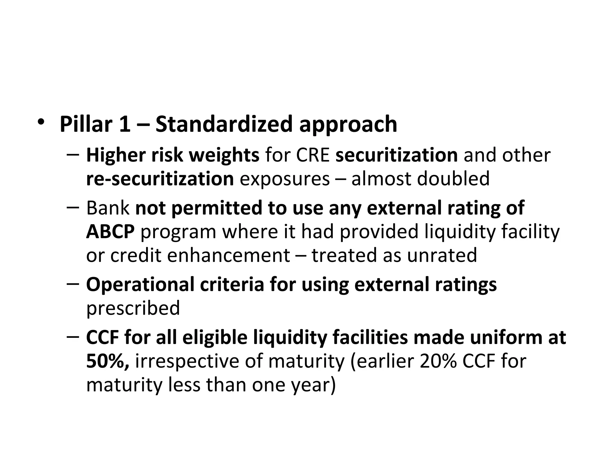 • Pillar 1 – Standardized approach
– Higher risk weights for CRE securitization and other
re-securitization exposures – almost doubled
– Bank not permitted to use any external rating of
ABCP program where it had provided liquidity facility
or credit enhancement – treated as unrated
– Operational criteria for using external ratings
prescribed
– CCF for all eligible liquidity facilities made uniform at
50%, irrespective of maturity (earlier 20% CCF for
maturity less than one year)
 
