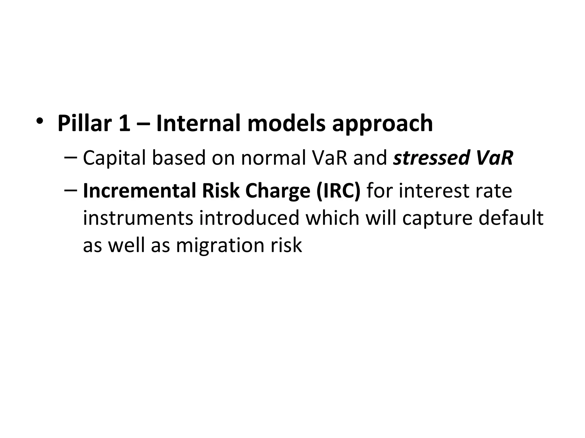 • Pillar 1 – Internal models approach
– Capital based on normal VaR and stressed VaR
– Incremental Risk Charge (IRC) for interest rate
instruments introduced which will capture default
as well as migration risk
 