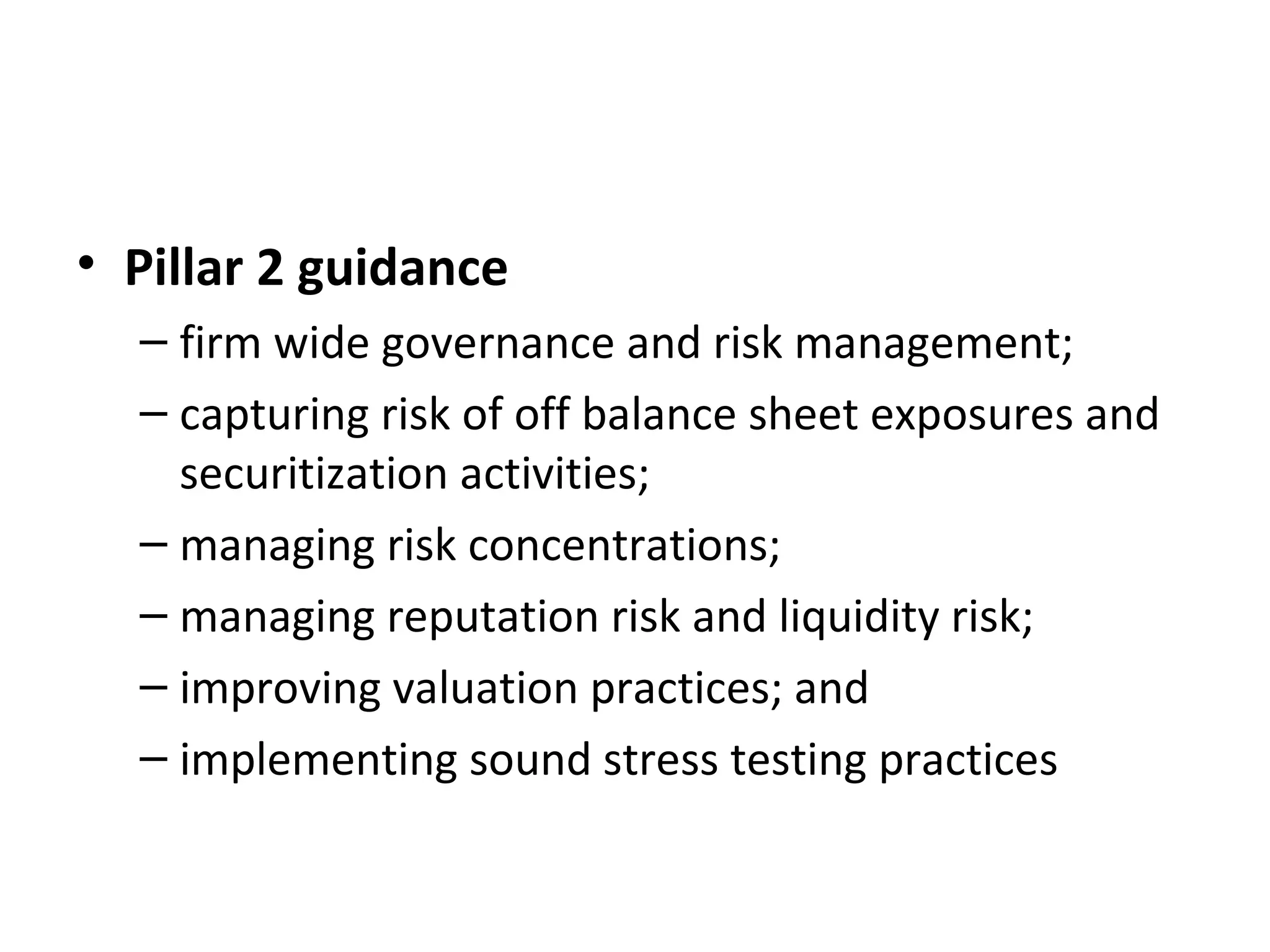 • Pillar 2 guidance
– firm wide governance and risk management;
– capturing risk of off balance sheet exposures and
securitization activities;
– managing risk concentrations;
– managing reputation risk and liquidity risk;
– improving valuation practices; and
– implementing sound stress testing practices
 