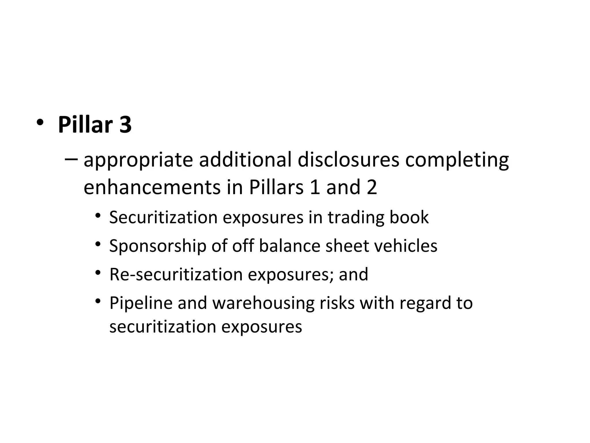 • Pillar 3
– appropriate additional disclosures completing
enhancements in Pillars 1 and 2
• Securitization exposures in trading book
• Sponsorship of off balance sheet vehicles
• Re-securitization exposures; and
• Pipeline and warehousing risks with regard to
securitization exposures
 