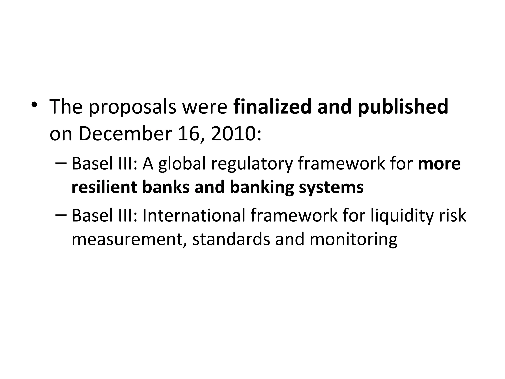 • The proposals were finalized and published
on December 16, 2010:
– Basel III: A global regulatory framework for more
resilient banks and banking systems
– Basel III: International framework for liquidity risk
measurement, standards and monitoring
 