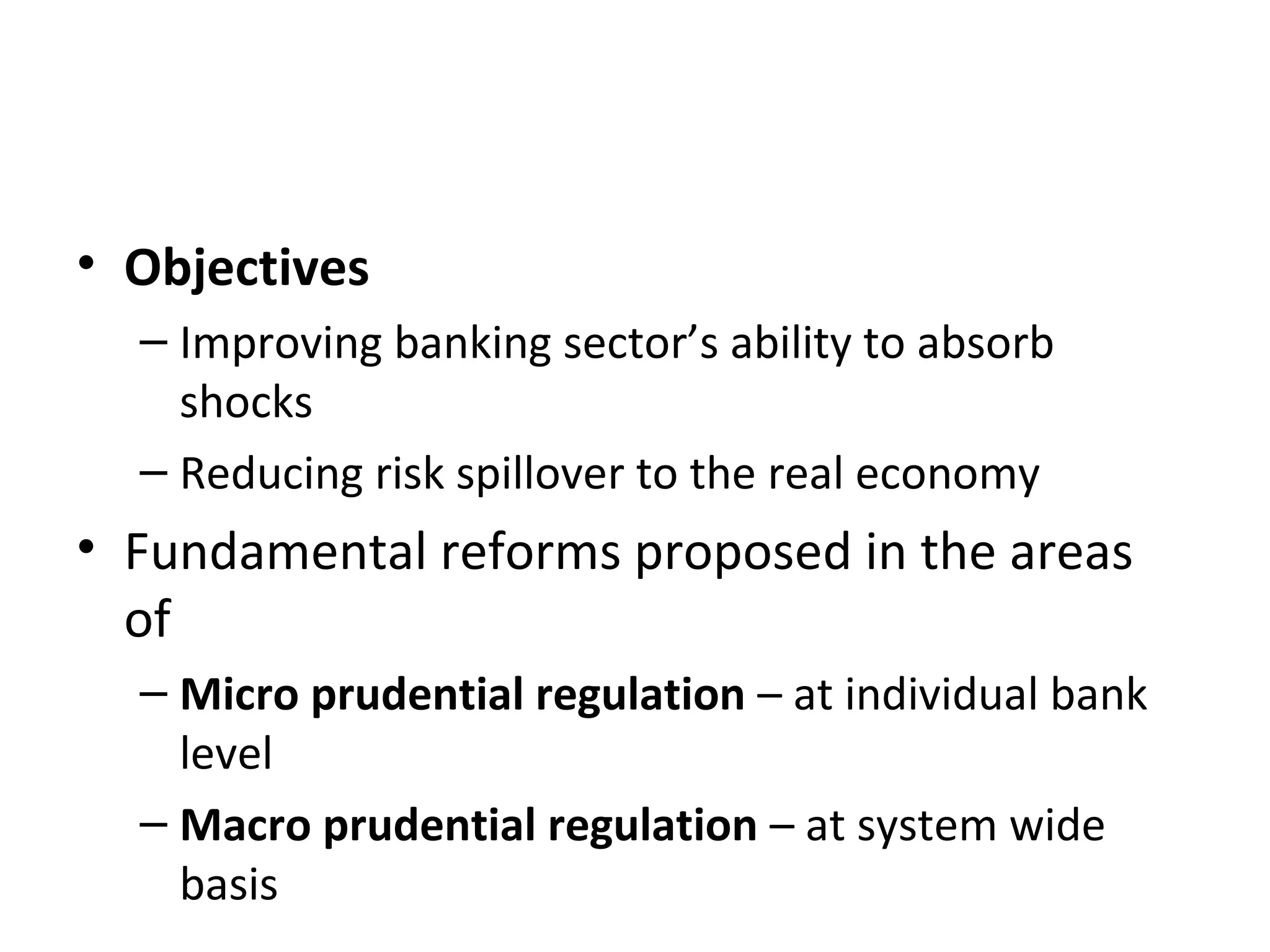 • Objectives
– Improving banking sector’s ability to absorb
shocks
– Reducing risk spillover to the real economy
• Fundamental reforms proposed in the areas
of
– Micro prudential regulation – at individual bank
level
– Macro prudential regulation – at system wide
basis
 