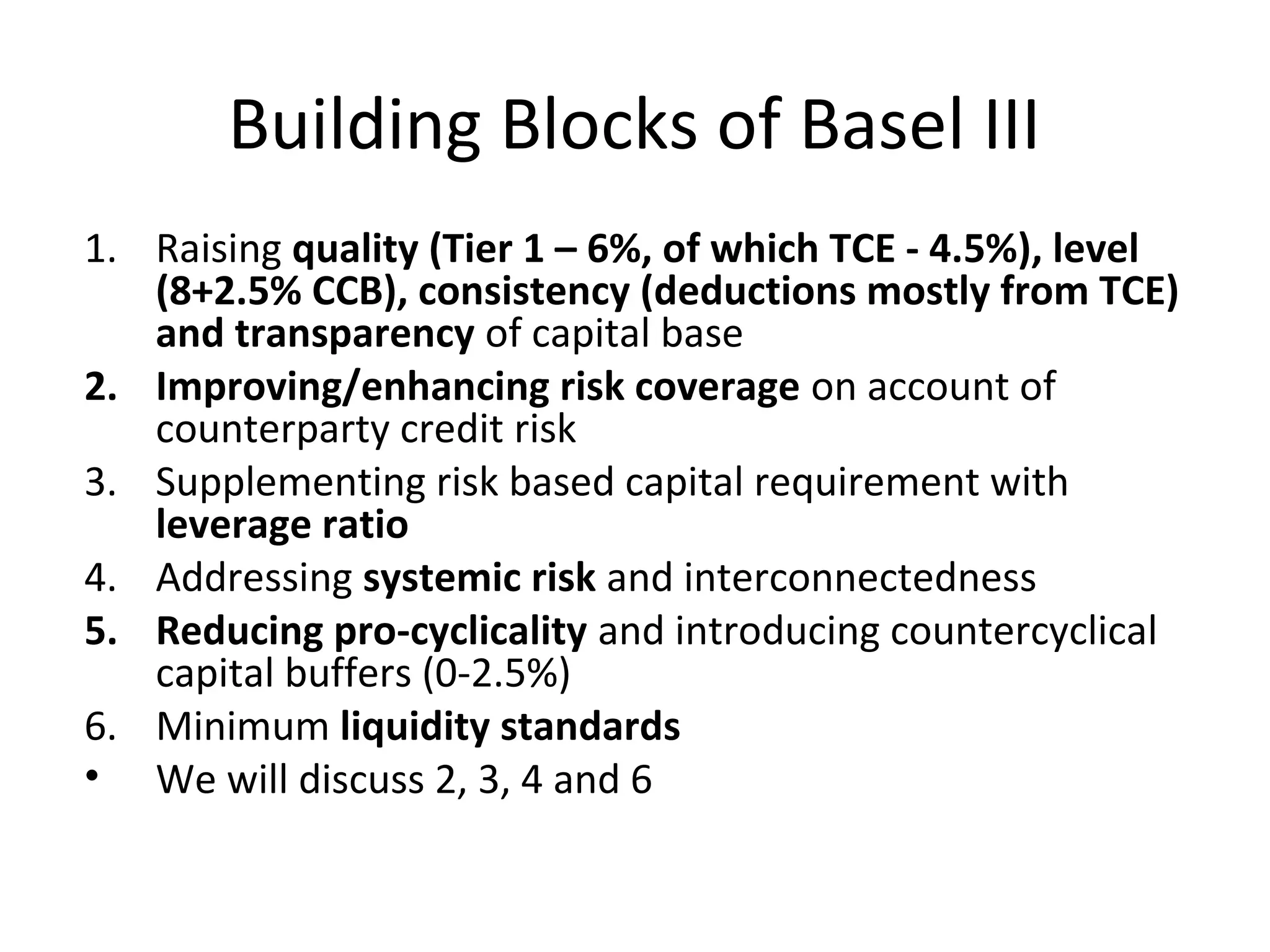 Building Blocks of Basel III
1. Raising quality (Tier 1 – 6%, of which TCE - 4.5%), level
(8+2.5% CCB), consistency (deductions mostly from TCE)
and transparency of capital base
2. Improving/enhancing risk coverage on account of
counterparty credit risk
3. Supplementing risk based capital requirement with
leverage ratio
4. Addressing systemic risk and interconnectedness
5. Reducing pro-cyclicality and introducing countercyclical
capital buffers (0-2.5%)
6. Minimum liquidity standards
• We will discuss 2, 3, 4 and 6
 