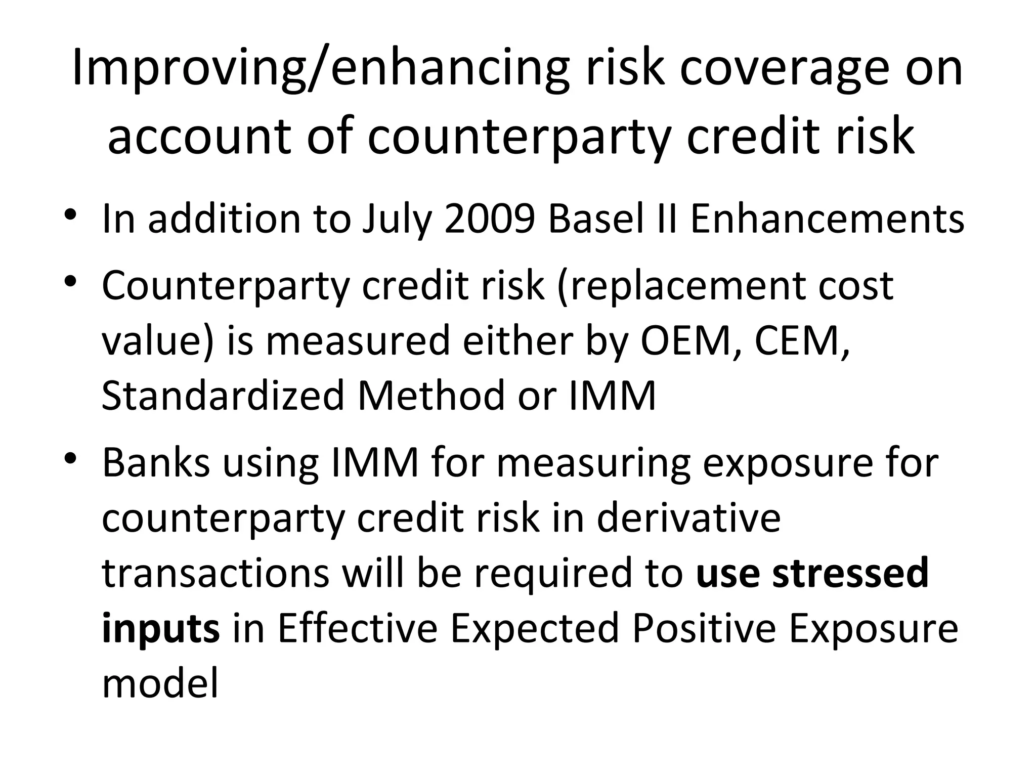 Improving/enhancing risk coverage on
account of counterparty credit risk
• In addition to July 2009 Basel II Enhancements
• Counterparty credit risk (replacement cost
value) is measured either by OEM, CEM,
Standardized Method or IMM
• Banks using IMM for measuring exposure for
counterparty credit risk in derivative
transactions will be required to use stressed
inputs in Effective Expected Positive Exposure
model
 
