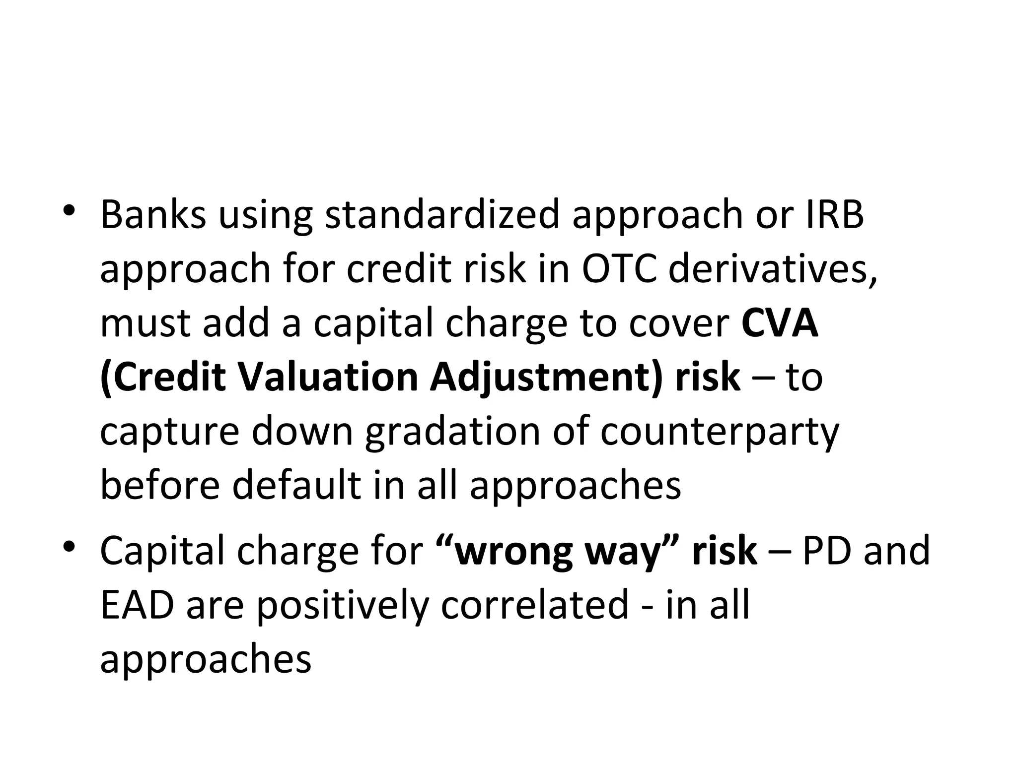 • Banks using standardized approach or IRB
approach for credit risk in OTC derivatives,
must add a capital charge to cover CVA
(Credit Valuation Adjustment) risk – to
capture down gradation of counterparty
before default in all approaches
• Capital charge for “wrong way” risk – PD and
EAD are positively correlated - in all
approaches
 