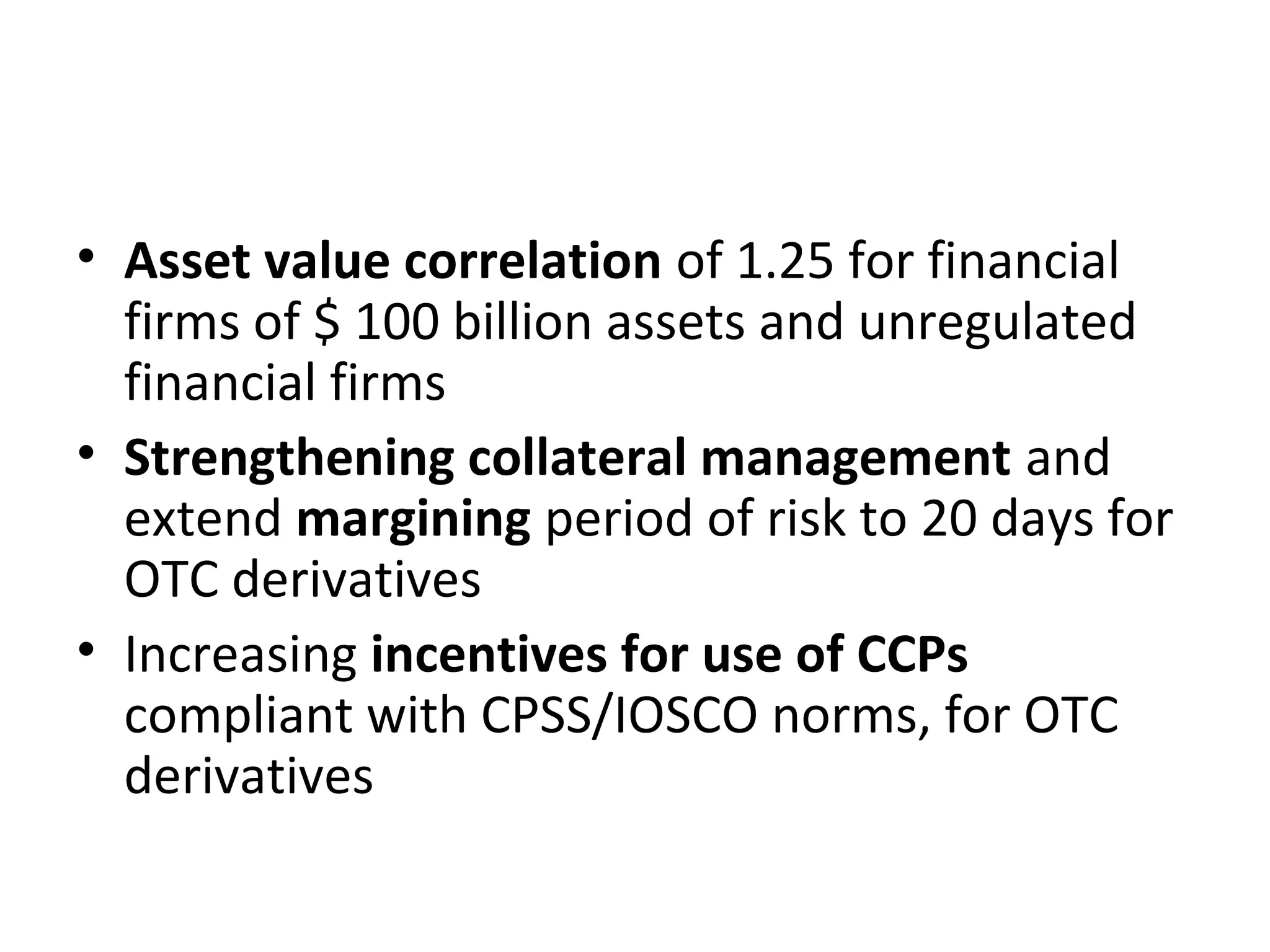 • Asset value correlation of 1.25 for financial
firms of $ 100 billion assets and unregulated
financial firms
• Strengthening collateral management and
extend margining period of risk to 20 days for
OTC derivatives
• Increasing incentives for use of CCPs
compliant with CPSS/IOSCO norms, for OTC
derivatives
 