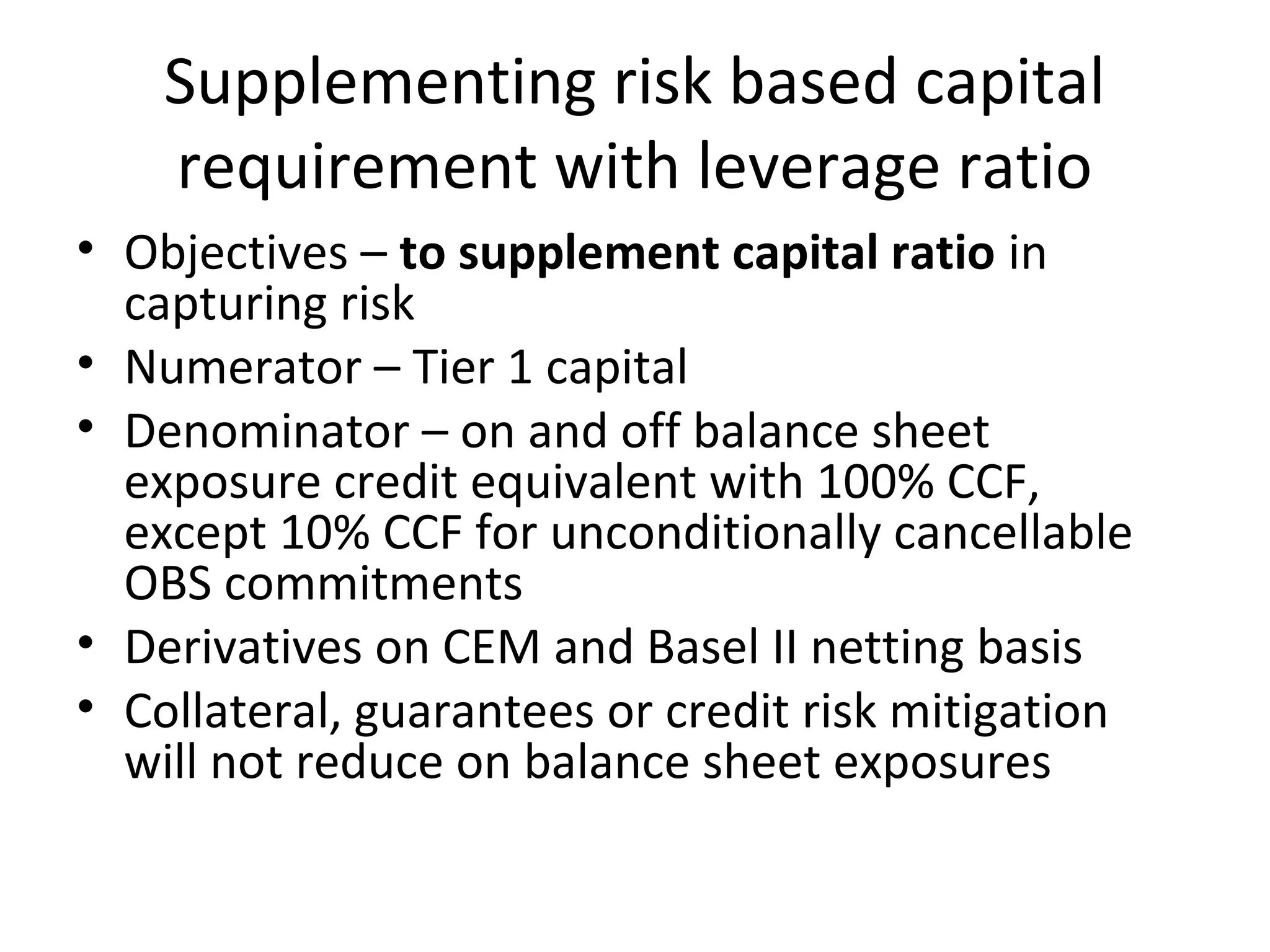 Supplementing risk based capital
requirement with leverage ratio
• Objectives – to supplement capital ratio in
capturing risk
• Numerator – Tier 1 capital
• Denominator – on and off balance sheet
exposure credit equivalent with 100% CCF,
except 10% CCF for unconditionally cancellable
OBS commitments
• Derivatives on CEM and Basel II netting basis
• Collateral, guarantees or credit risk mitigation
will not reduce on balance sheet exposures
 