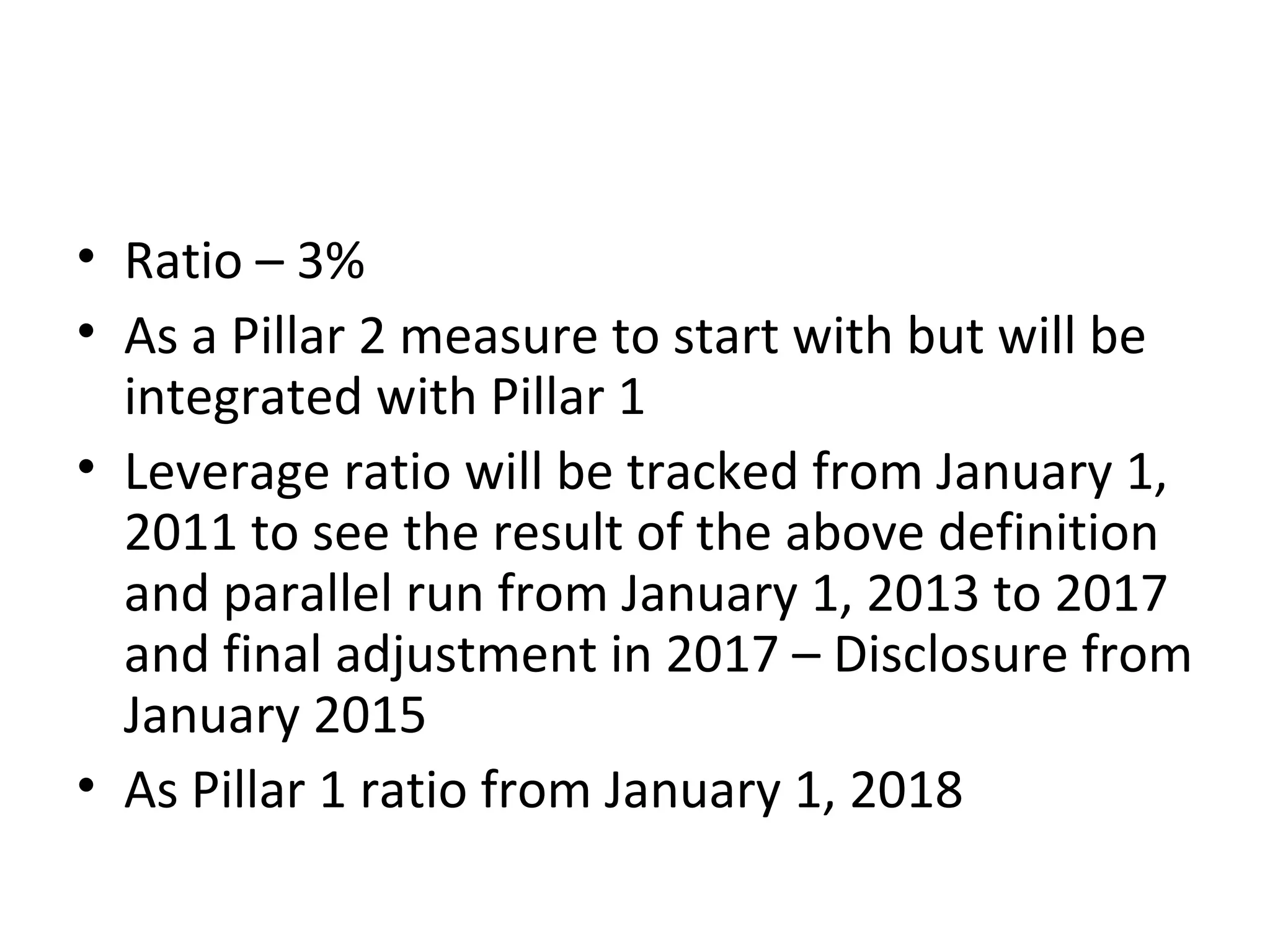 • Ratio – 3%
• As a Pillar 2 measure to start with but will be
integrated with Pillar 1
• Leverage ratio will be tracked from January 1,
2011 to see the result of the above definition
and parallel run from January 1, 2013 to 2017
and final adjustment in 2017 – Disclosure from
January 2015
• As Pillar 1 ratio from January 1, 2018
 