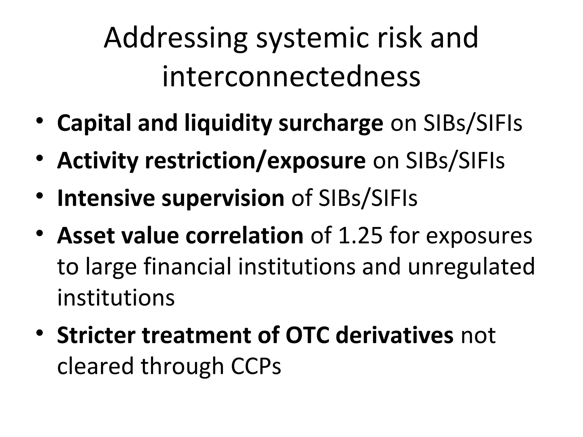 Addressing systemic risk and
interconnectedness
• Capital and liquidity surcharge on SIBs/SIFIs
• Activity restriction/exposure on SIBs/SIFIs
• Intensive supervision of SIBs/SIFIs
• Asset value correlation of 1.25 for exposures
to large financial institutions and unregulated
institutions
• Stricter treatment of OTC derivatives not
cleared through CCPs
 