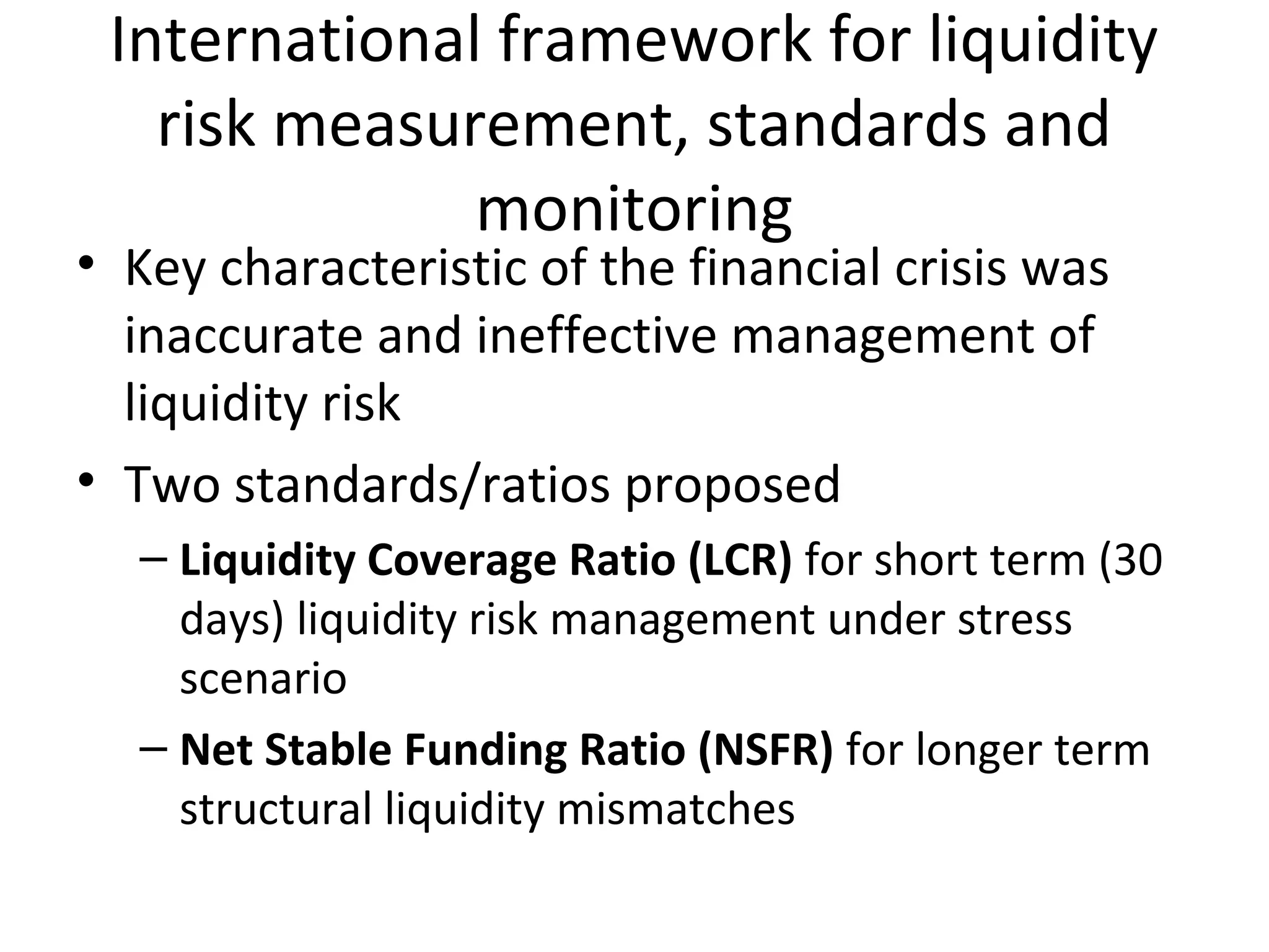International framework for liquidity
risk measurement, standards and
monitoring
• Key characteristic of the financial crisis was
inaccurate and ineffective management of
liquidity risk
• Two standards/ratios proposed
– Liquidity Coverage Ratio (LCR) for short term (30
days) liquidity risk management under stress
scenario
– Net Stable Funding Ratio (NSFR) for longer term
structural liquidity mismatches
 