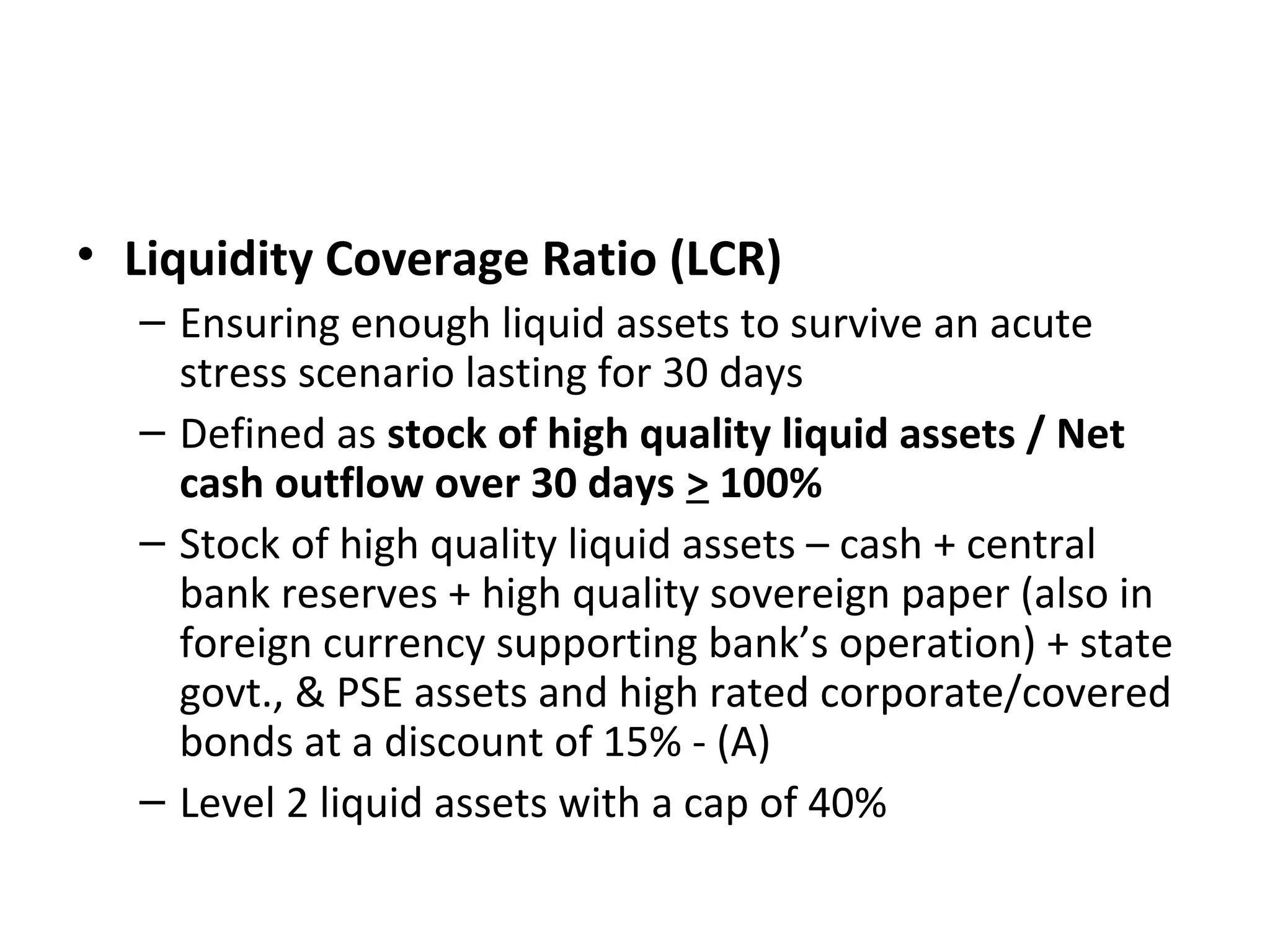 • Liquidity Coverage Ratio (LCR)
– Ensuring enough liquid assets to survive an acute
stress scenario lasting for 30 days
– Defined as stock of high quality liquid assets / Net
cash outflow over 30 days > 100%
– Stock of high quality liquid assets – cash + central
bank reserves + high quality sovereign paper (also in
foreign currency supporting bank’s operation) + state
govt., & PSE assets and high rated corporate/covered
bonds at a discount of 15% - (A)
– Level 2 liquid assets with a cap of 40%
 