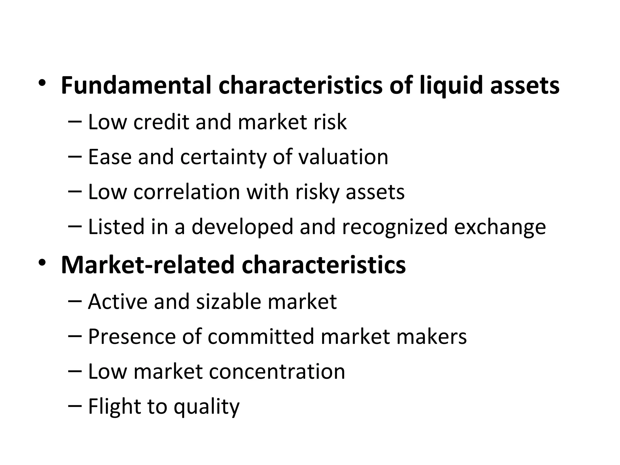• Fundamental characteristics of liquid assets
– Low credit and market risk
– Ease and certainty of valuation
– Low correlation with risky assets
– Listed in a developed and recognized exchange
• Market-related characteristics
– Active and sizable market
– Presence of committed market makers
– Low market concentration
– Flight to quality
 