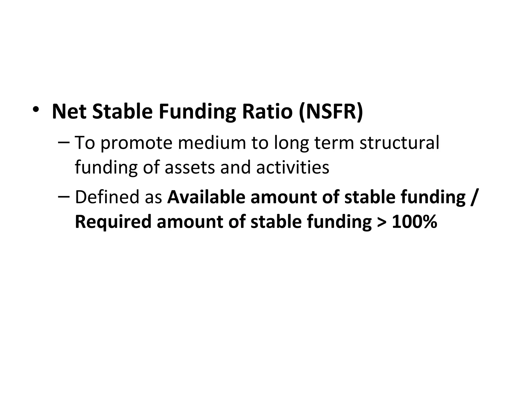 • Net Stable Funding Ratio (NSFR)
– To promote medium to long term structural
funding of assets and activities
– Defined as Available amount of stable funding /
Required amount of stable funding > 100%
 