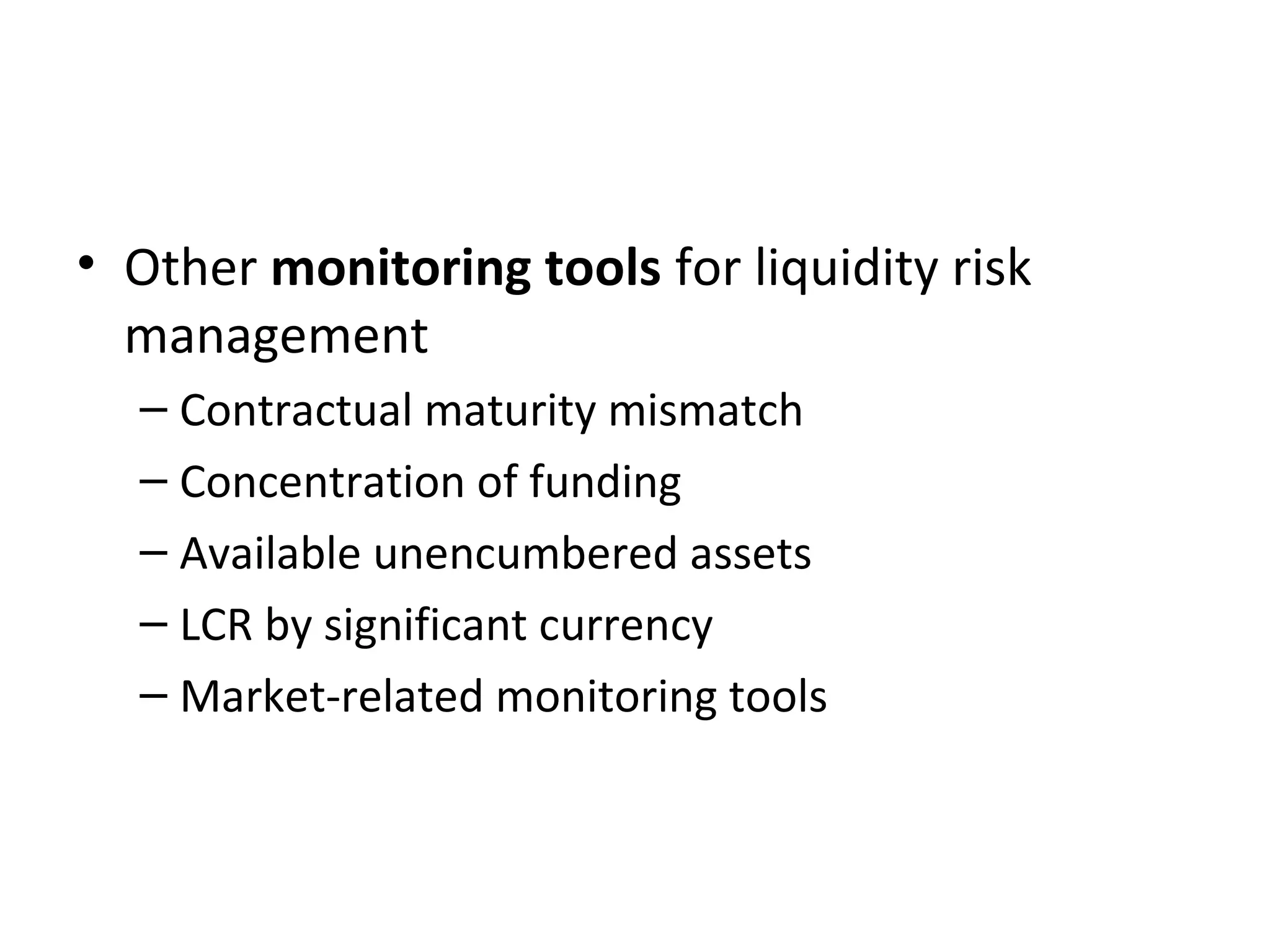 • Other monitoring tools for liquidity risk
management
– Contractual maturity mismatch
– Concentration of funding
– Available unencumbered assets
– LCR by significant currency
– Market-related monitoring tools
 