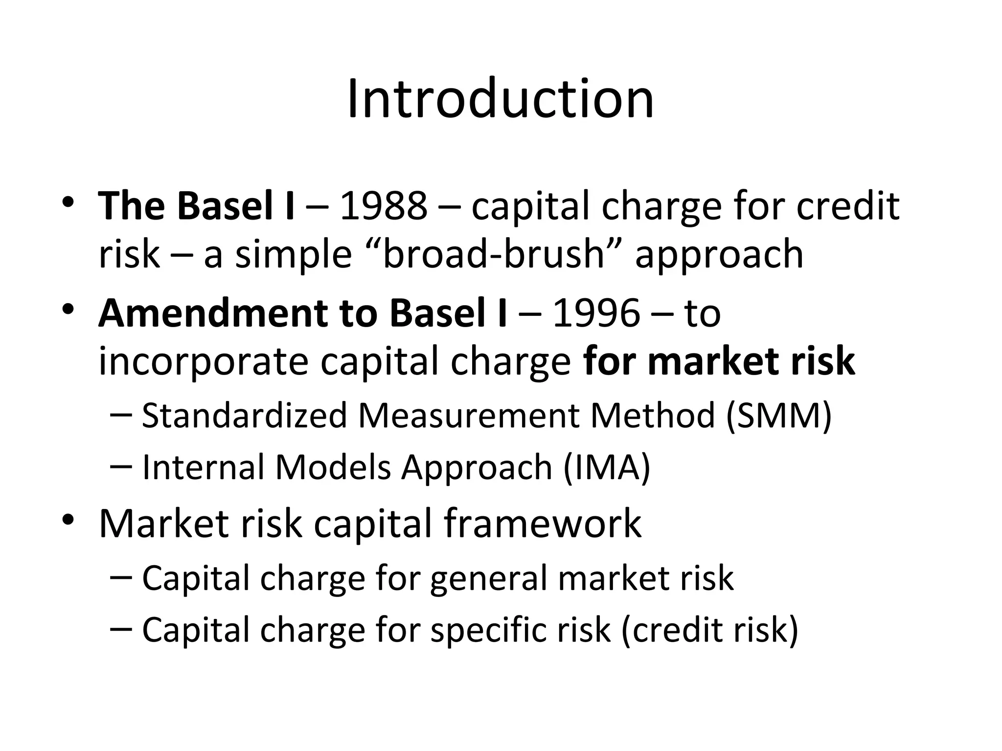 Introduction
• The Basel I – 1988 – capital charge for credit
risk – a simple “broad-brush” approach
• Amendment to Basel I – 1996 – to
incorporate capital charge for market risk
– Standardized Measurement Method (SMM)
– Internal Models Approach (IMA)
• Market risk capital framework
– Capital charge for general market risk
– Capital charge for specific risk (credit risk)
 